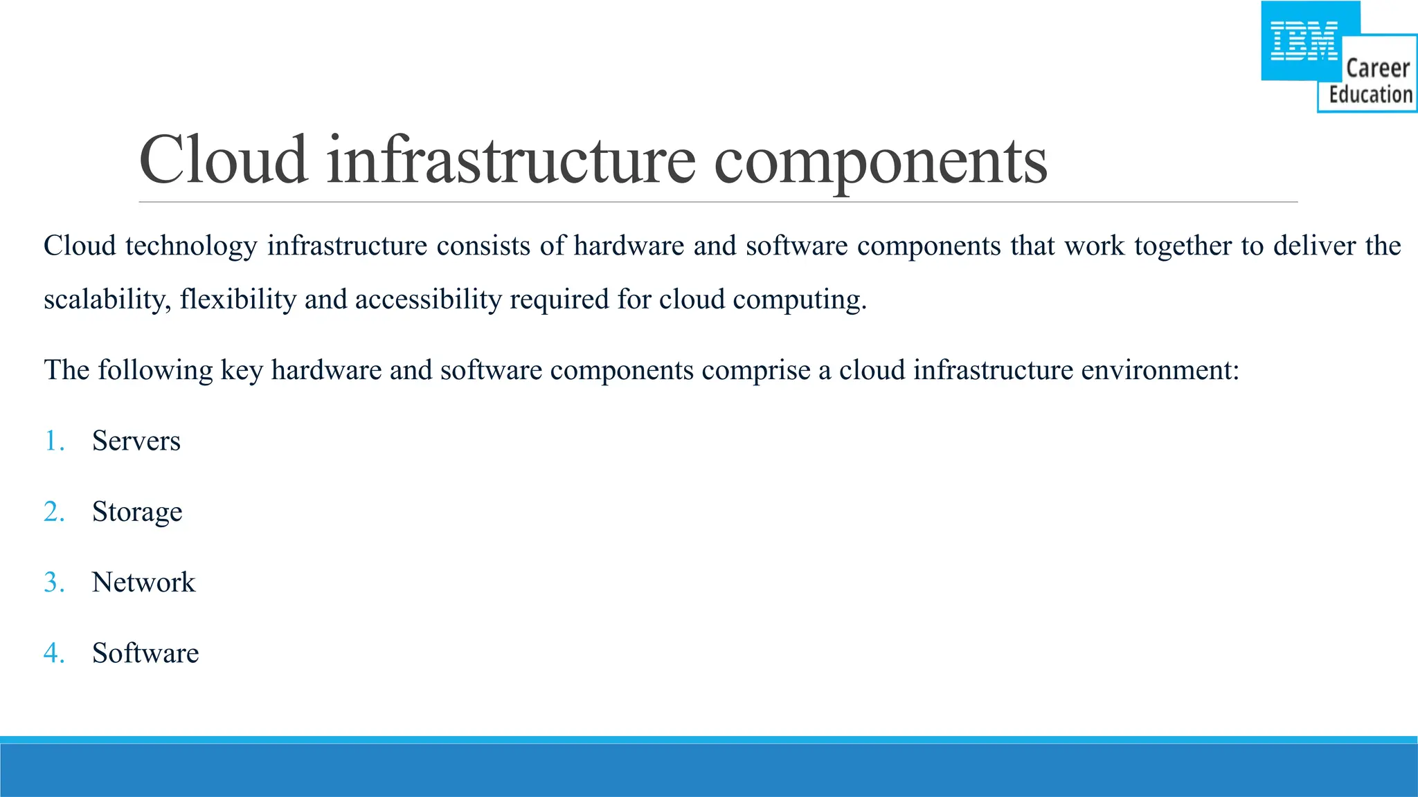 Cloud infrastructure components
Cloud technology infrastructure consists of hardware and software components that work together to deliver the
scalability, flexibility and accessibility required for cloud computing.
The following key hardware and software components comprise a cloud infrastructure environment:
1. Servers
2. Storage
3. Network
4. Software
 