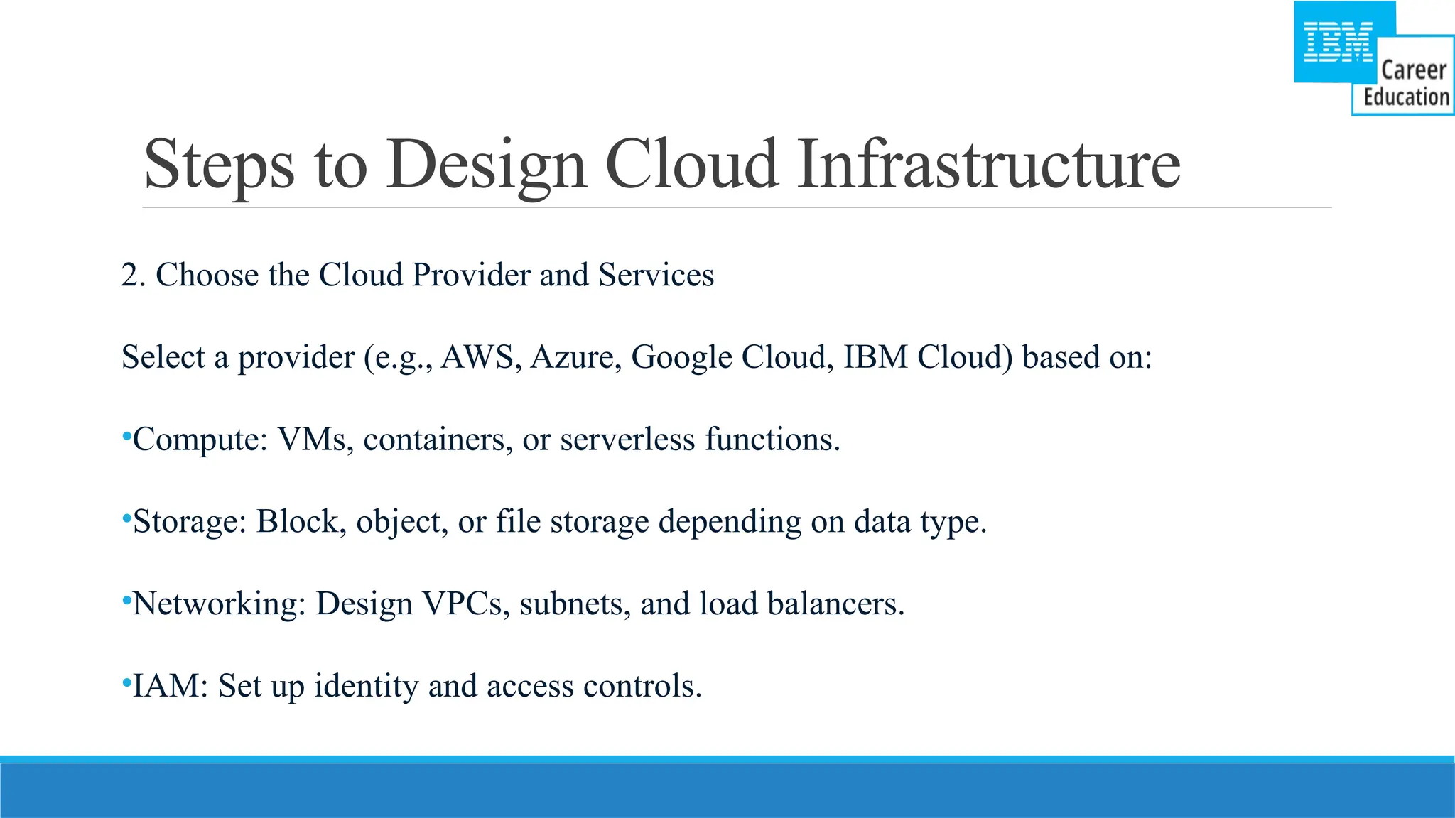 Steps to Design Cloud Infrastructure
2. Choose the Cloud Provider and Services
Select a provider (e.g., AWS, Azure, Google Cloud, IBM Cloud) based on:
•Compute: VMs, containers, or serverless functions.
•Storage: Block, object, or file storage depending on data type.
•Networking: Design VPCs, subnets, and load balancers.
•IAM: Set up identity and access controls.
 