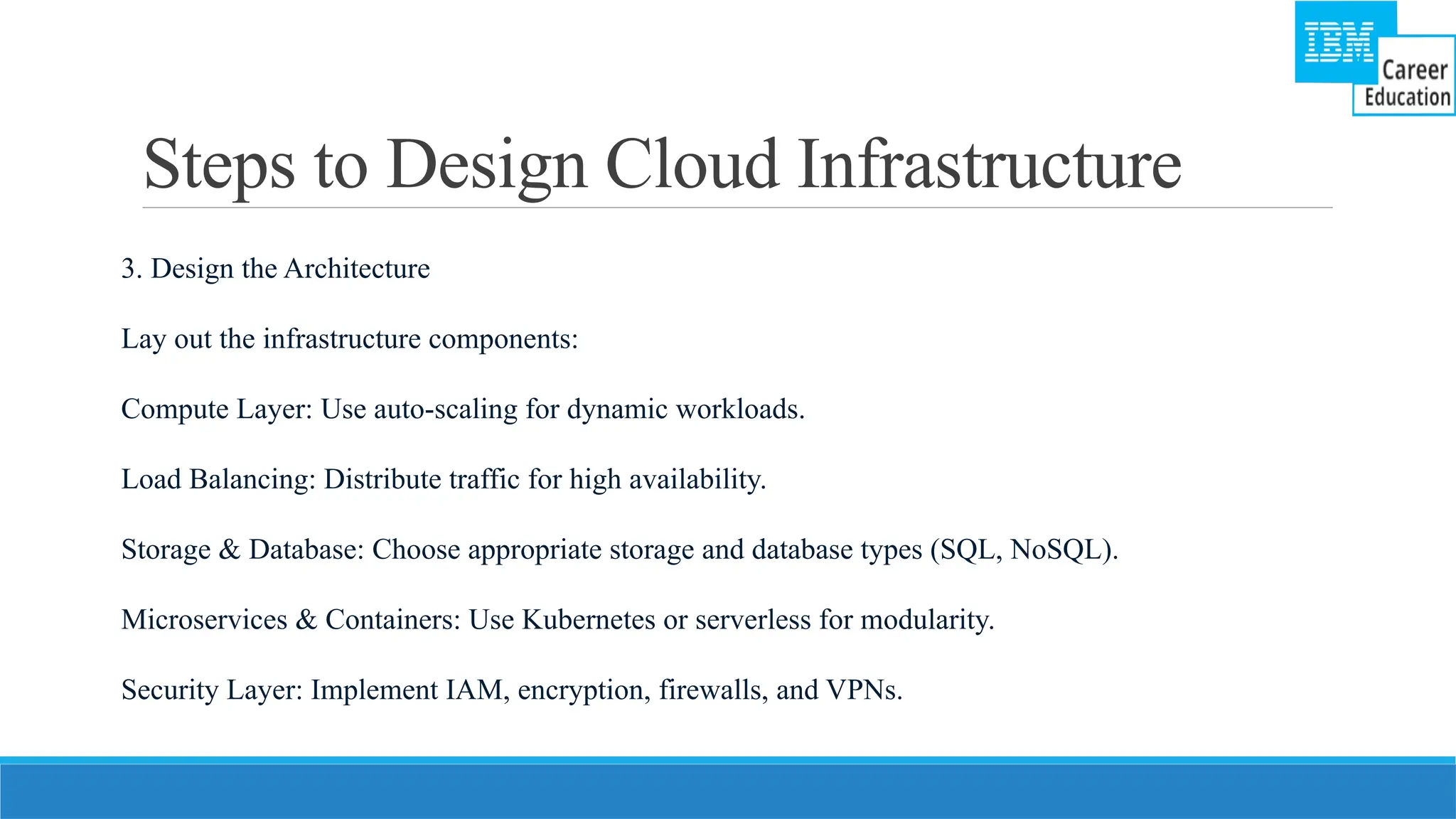 Steps to Design Cloud Infrastructure
3. Design the Architecture
Lay out the infrastructure components:
Compute Layer: Use auto-scaling for dynamic workloads.
Load Balancing: Distribute traffic for high availability.
Storage & Database: Choose appropriate storage and database types (SQL, NoSQL).
Microservices & Containers: Use Kubernetes or serverless for modularity.
Security Layer: Implement IAM, encryption, firewalls, and VPNs.
 