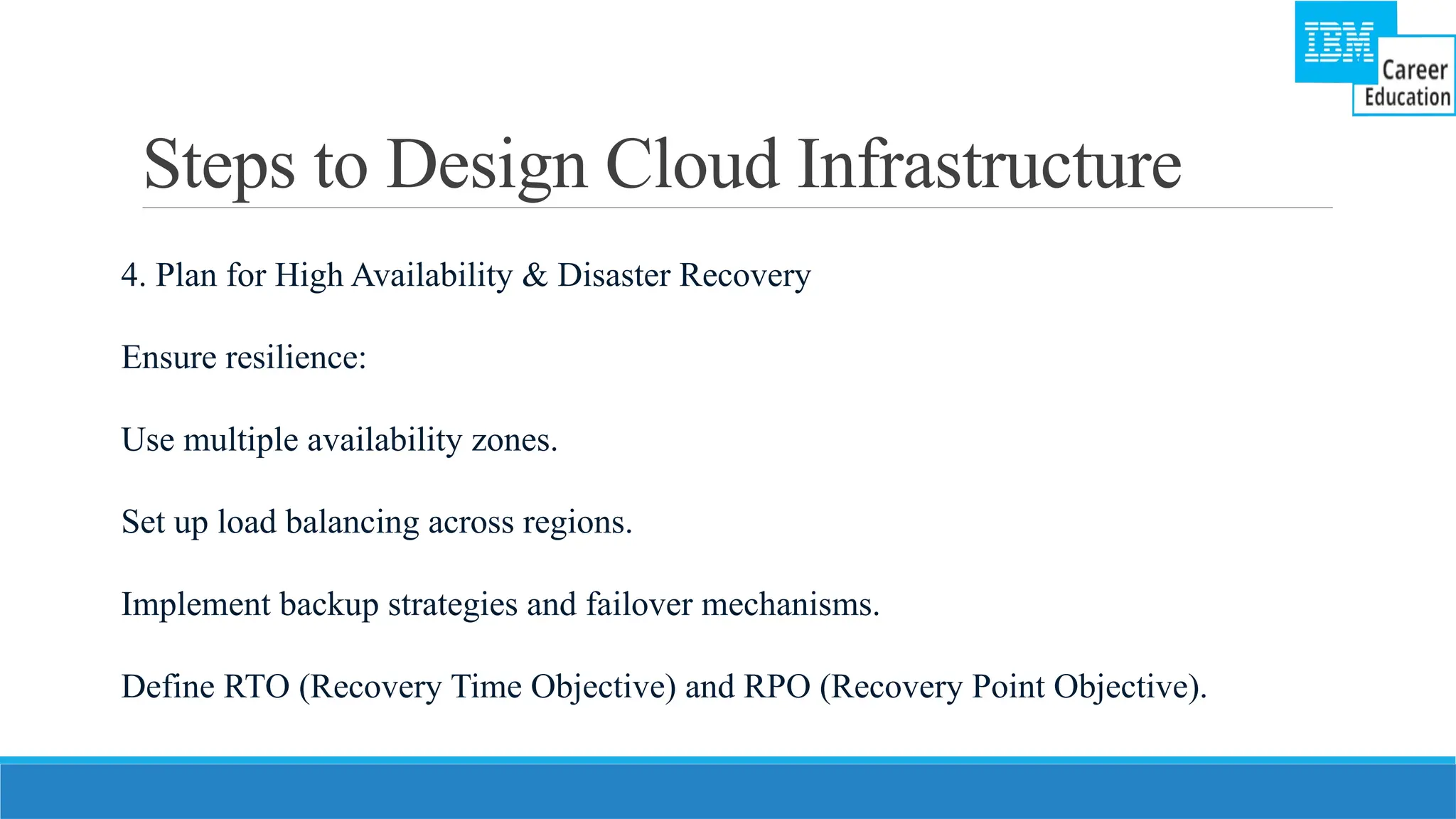 Steps to Design Cloud Infrastructure
4. Plan for High Availability & Disaster Recovery
Ensure resilience:
Use multiple availability zones.
Set up load balancing across regions.
Implement backup strategies and failover mechanisms.
Define RTO (Recovery Time Objective) and RPO (Recovery Point Objective).
 