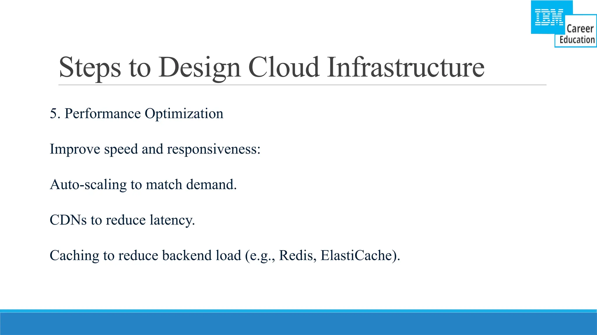 Steps to Design Cloud Infrastructure
5. Performance Optimization
Improve speed and responsiveness:
Auto-scaling to match demand.
CDNs to reduce latency.
Caching to reduce backend load (e.g., Redis, ElastiCache).
 
