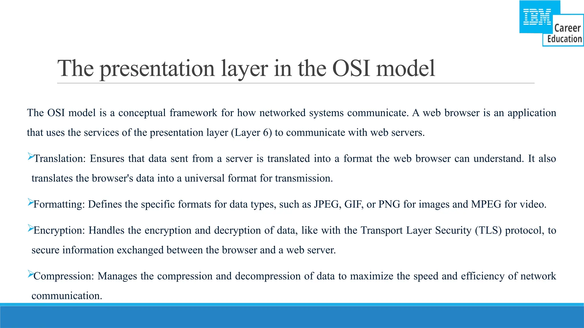 The presentation layer in the OSI model
The OSI model is a conceptual framework for how networked systems communicate. A web browser is an application
that uses the services of the presentation layer (Layer 6) to communicate with web servers.
Translation: Ensures that data sent from a server is translated into a format the web browser can understand. It also
translates the browser's data into a universal format for transmission.
Formatting: Defines the specific formats for data types, such as JPEG, GIF, or PNG for images and MPEG for video.
Encryption: Handles the encryption and decryption of data, like with the Transport Layer Security (TLS) protocol, to
secure information exchanged between the browser and a web server.
Compression: Manages the compression and decompression of data to maximize the speed and efficiency of network
communication.
 