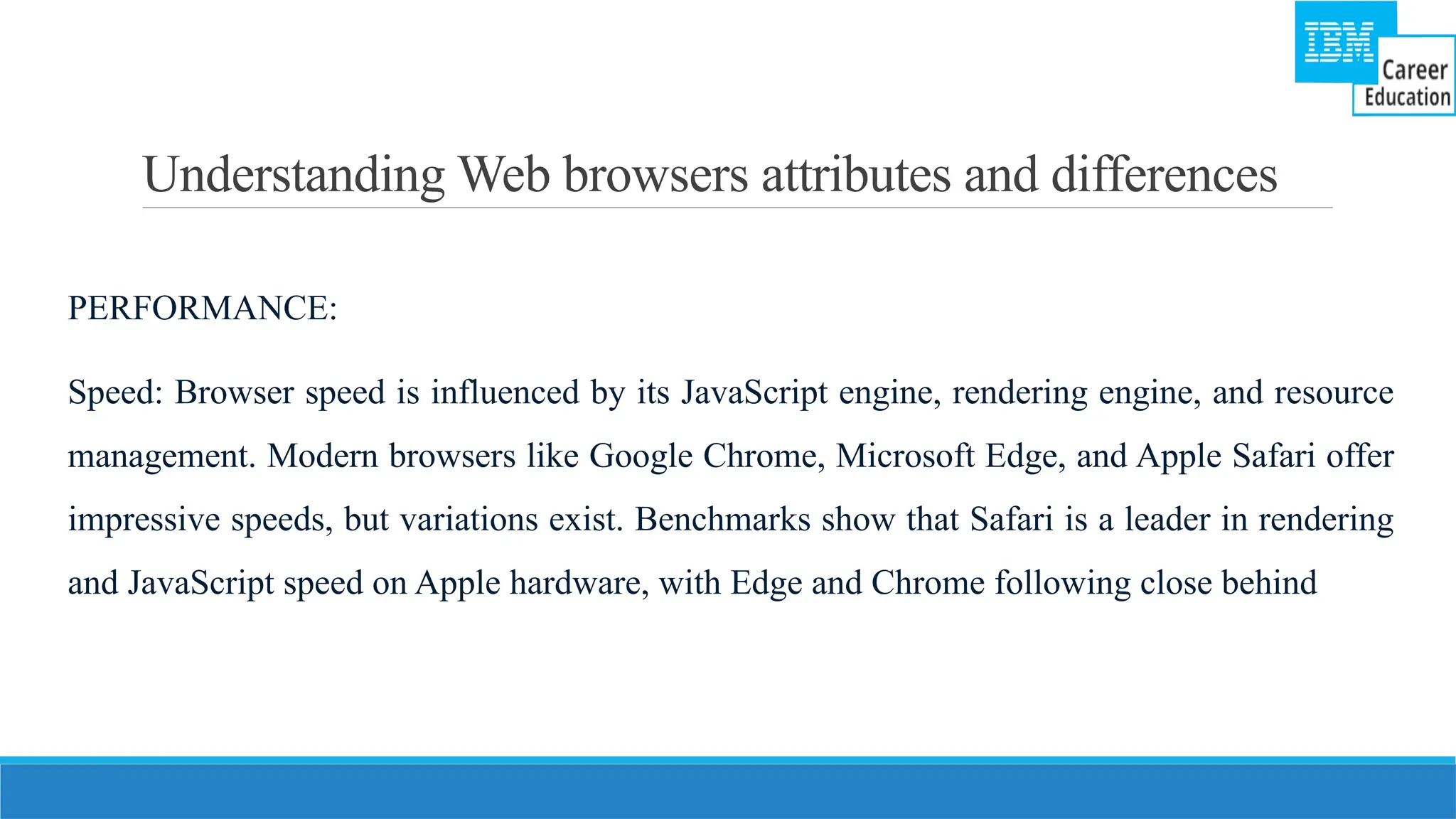 Understanding Web browsers attributes and differences
PERFORMANCE:
Speed: Browser speed is influenced by its JavaScript engine, rendering engine, and resource
management. Modern browsers like Google Chrome, Microsoft Edge, and Apple Safari offer
impressive speeds, but variations exist. Benchmarks show that Safari is a leader in rendering
and JavaScript speed on Apple hardware, with Edge and Chrome following close behind
 