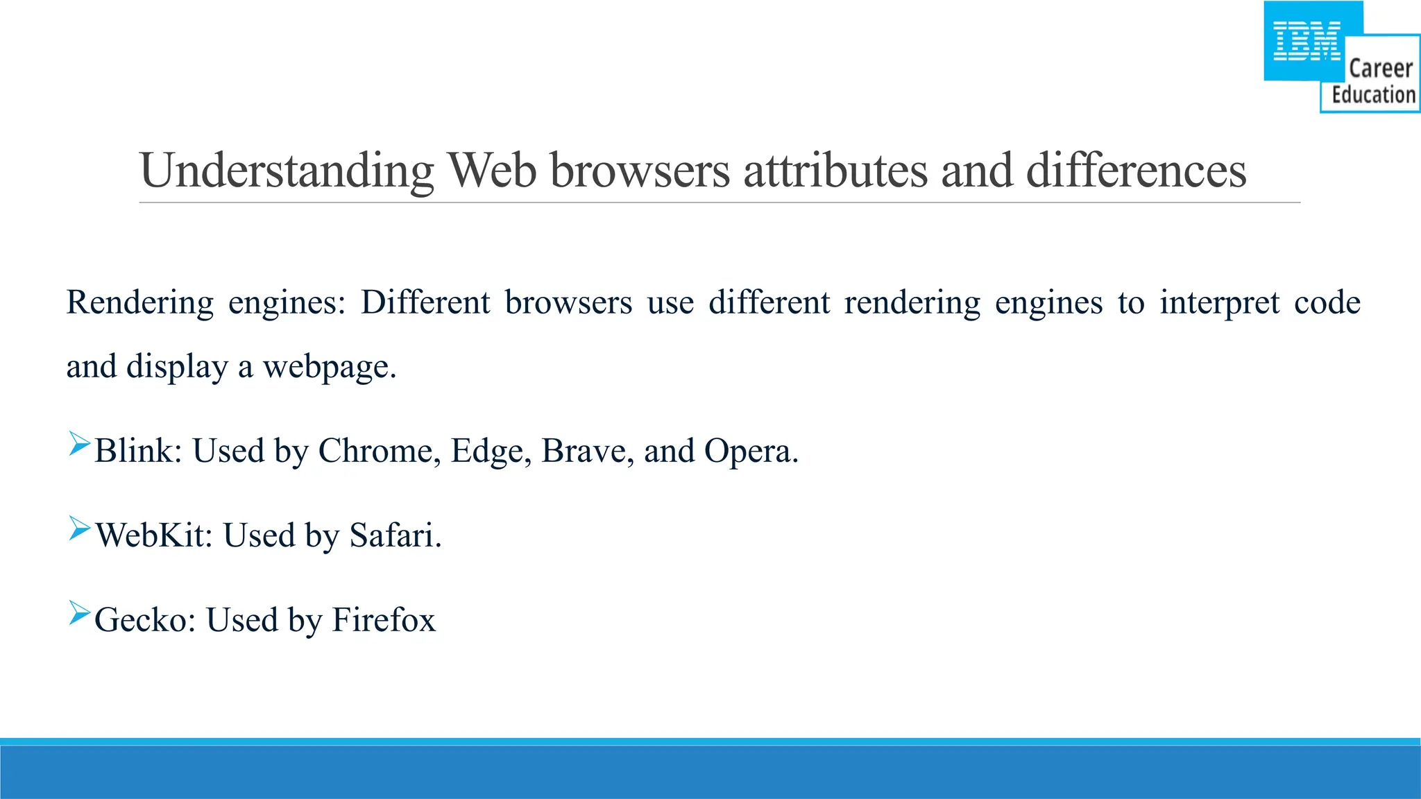 Understanding Web browsers attributes and differences
Rendering engines: Different browsers use different rendering engines to interpret code
and display a webpage.
Blink: Used by Chrome, Edge, Brave, and Opera.
WebKit: Used by Safari.
Gecko: Used by Firefox
 