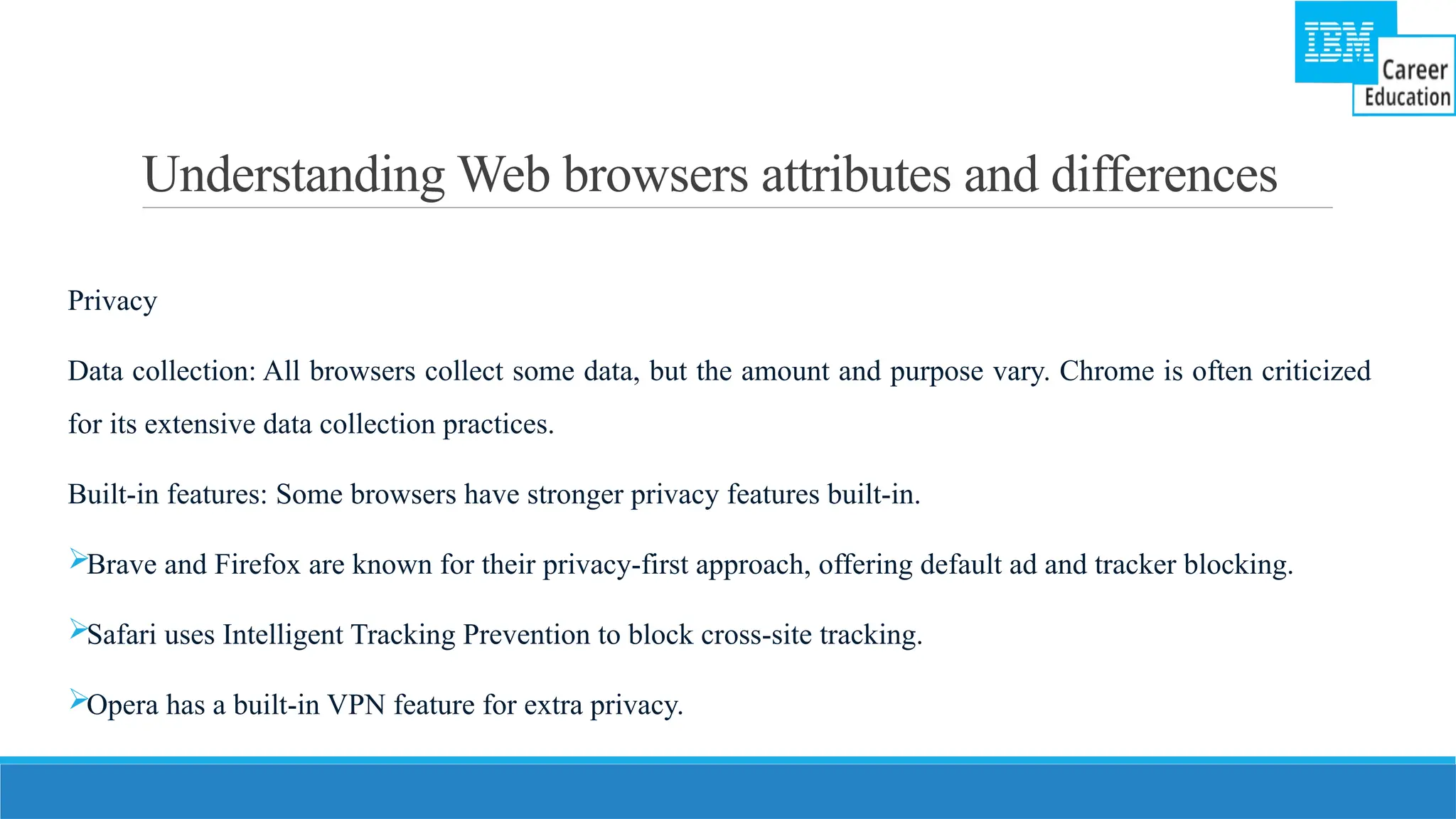 Understanding Web browsers attributes and differences
Privacy
Data collection: All browsers collect some data, but the amount and purpose vary. Chrome is often criticized
for its extensive data collection practices.
Built-in features: Some browsers have stronger privacy features built-in.
Brave and Firefox are known for their privacy-first approach, offering default ad and tracker blocking.
Safari uses Intelligent Tracking Prevention to block cross-site tracking.
Opera has a built-in VPN feature for extra privacy.
 