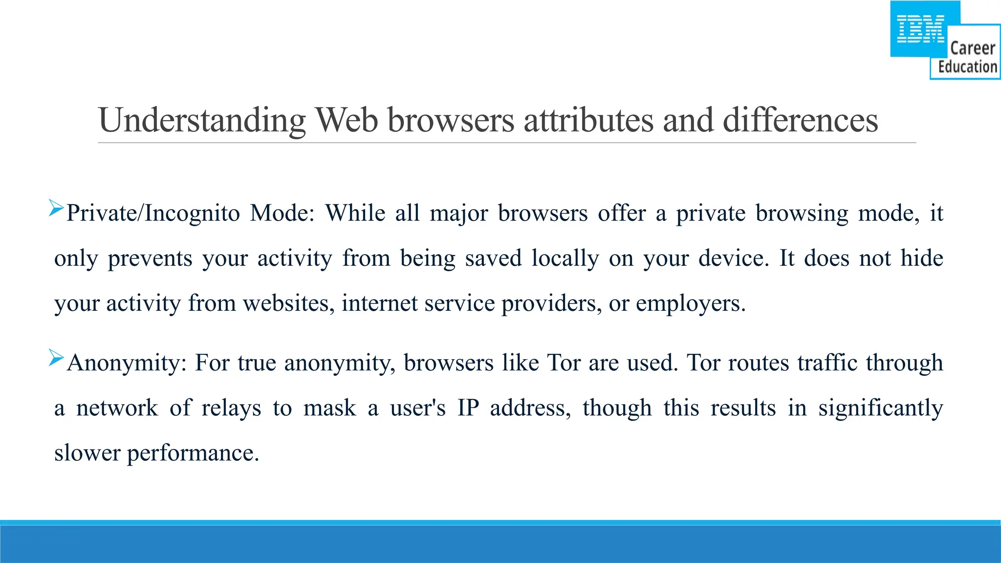 Understanding Web browsers attributes and differences
Private/Incognito Mode: While all major browsers offer a private browsing mode, it
only prevents your activity from being saved locally on your device. It does not hide
your activity from websites, internet service providers, or employers.
Anonymity: For true anonymity, browsers like Tor are used. Tor routes traffic through
a network of relays to mask a user's IP address, though this results in significantly
slower performance.
 