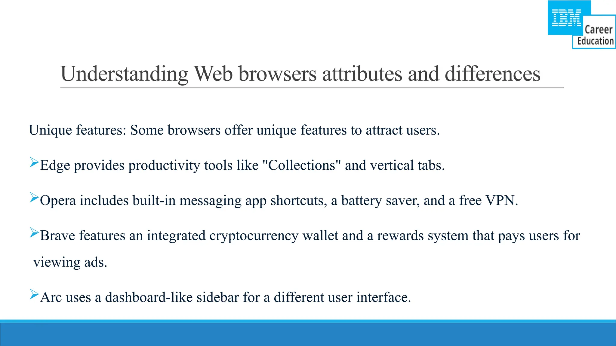 Understanding Web browsers attributes and differences
Unique features: Some browsers offer unique features to attract users.
Edge provides productivity tools like "Collections" and vertical tabs.
Opera includes built-in messaging app shortcuts, a battery saver, and a free VPN.
Brave features an integrated cryptocurrency wallet and a rewards system that pays users for
viewing ads.
Arc uses a dashboard-like sidebar for a different user interface.
 