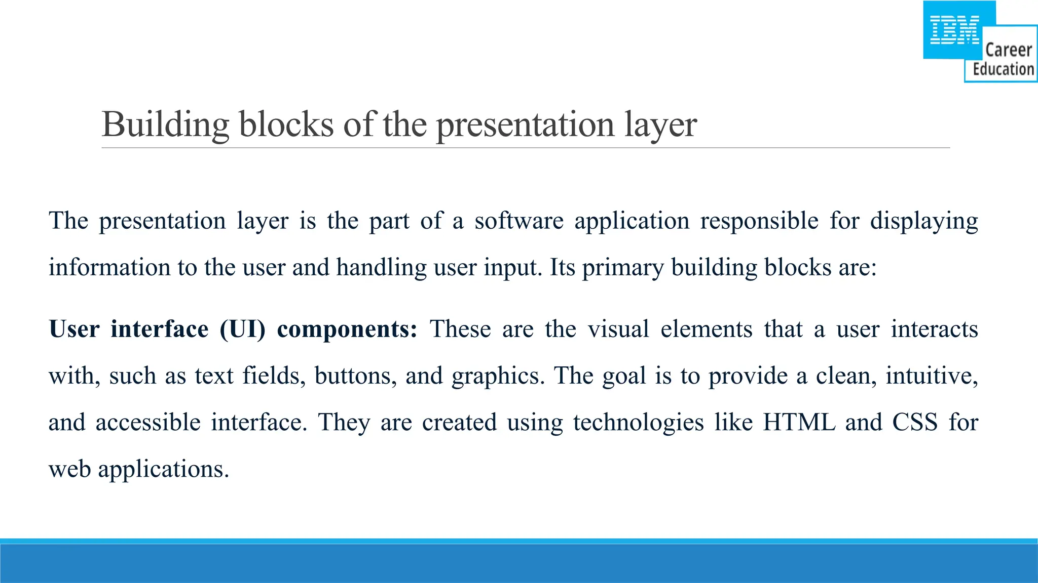 Building blocks of the presentation layer
The presentation layer is the part of a software application responsible for displaying
information to the user and handling user input. Its primary building blocks are:
User interface (UI) components: These are the visual elements that a user interacts
with, such as text fields, buttons, and graphics. The goal is to provide a clean, intuitive,
and accessible interface. They are created using technologies like HTML and CSS for
web applications.
 