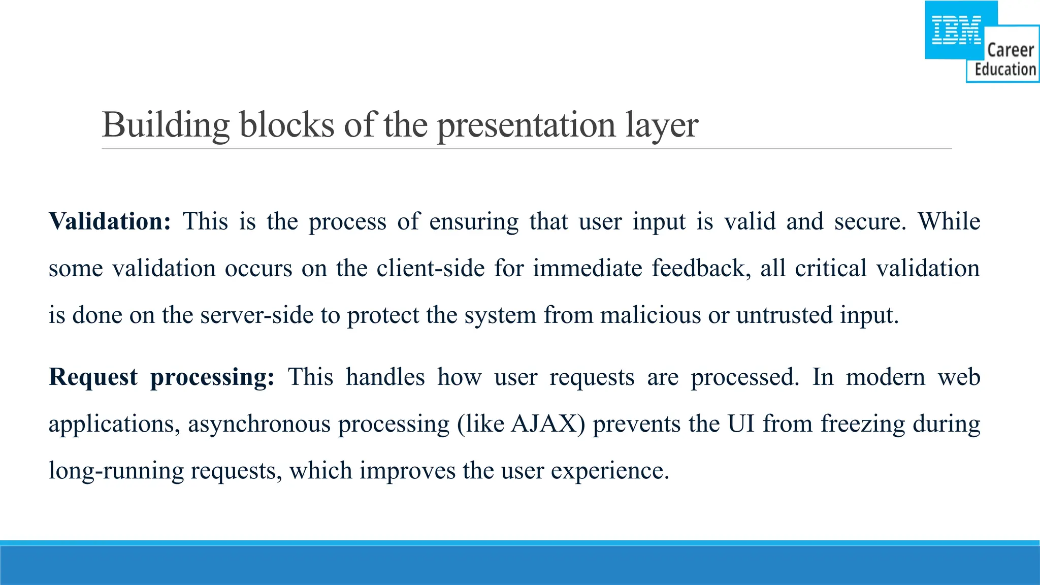 Building blocks of the presentation layer
Validation: This is the process of ensuring that user input is valid and secure. While
some validation occurs on the client-side for immediate feedback, all critical validation
is done on the server-side to protect the system from malicious or untrusted input.
Request processing: This handles how user requests are processed. In modern web
applications, asynchronous processing (like AJAX) prevents the UI from freezing during
long-running requests, which improves the user experience.
 