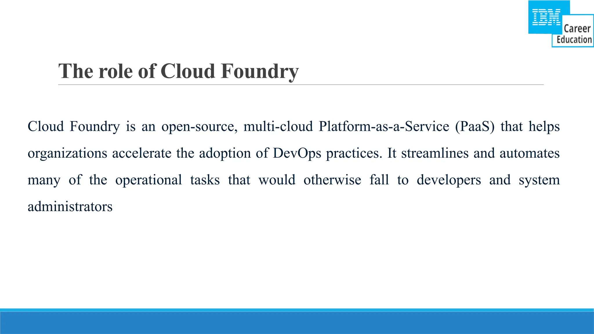 The role of Cloud Foundry
Cloud Foundry is an open-source, multi-cloud Platform-as-a-Service (PaaS) that helps
organizations accelerate the adoption of DevOps practices. It streamlines and automates
many of the operational tasks that would otherwise fall to developers and system
administrators
 
