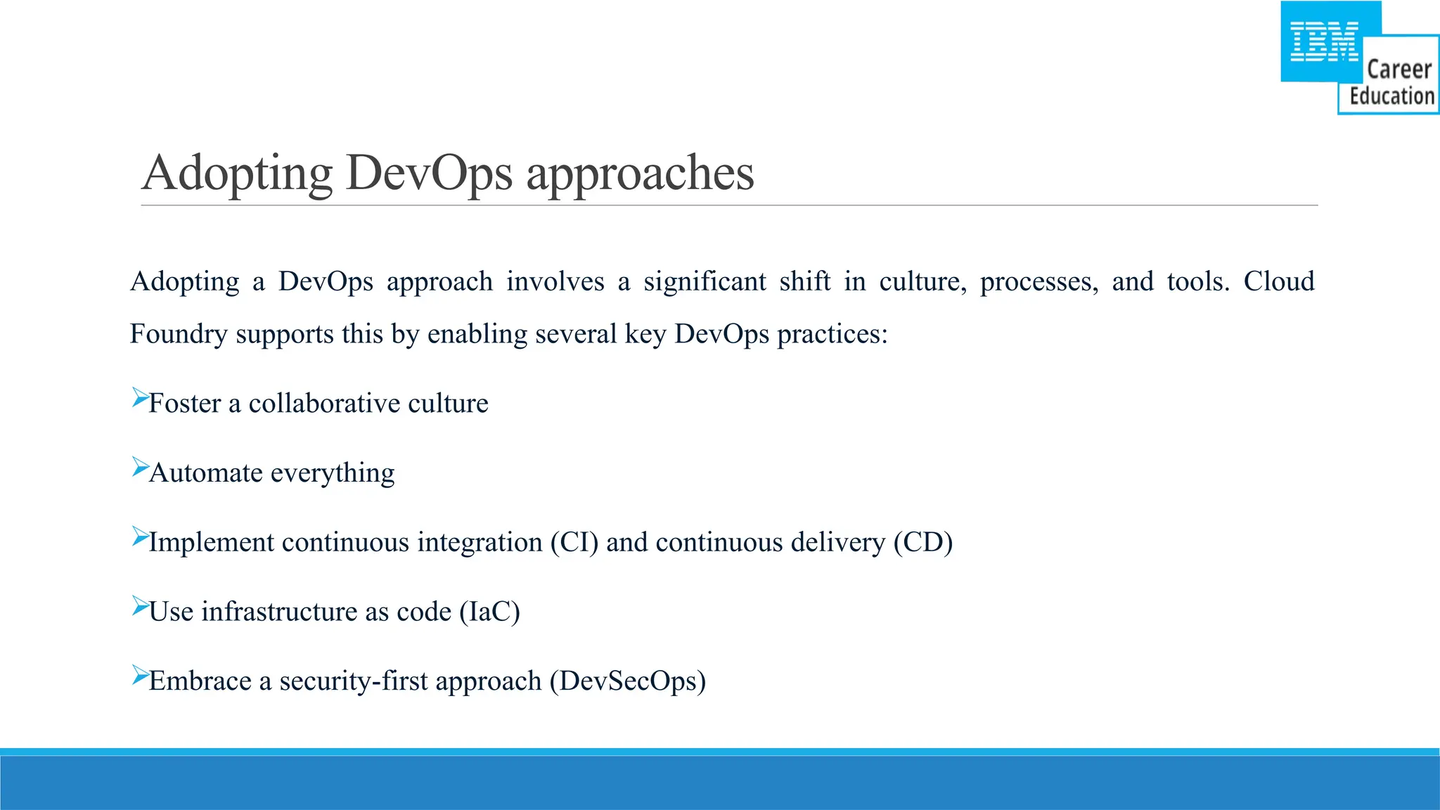 Adopting DevOps approaches
Adopting a DevOps approach involves a significant shift in culture, processes, and tools. Cloud
Foundry supports this by enabling several key DevOps practices:
Foster a collaborative culture
Automate everything
Implement continuous integration (CI) and continuous delivery (CD)
Use infrastructure as code (IaC)
Embrace a security-first approach (DevSecOps)
 