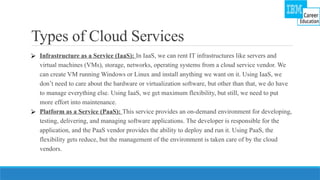 Types of Cloud Services
⮚ Infrastructure as a Service (IaaS): In IaaS, we can rent IT infrastructures like servers and
virtual machines (VMs), storage, networks, operating systems from a cloud service vendor. We
can create VM running Windows or Linux and install anything we want on it. Using IaaS, we
don’t need to care about the hardware or virtualization software, but other than that, we do have
to manage everything else. Using IaaS, we get maximum flexibility, but still, we need to put
more effort into maintenance.
⮚ Platform as a Service (PaaS): This service provides an on-demand environment for developing,
testing, delivering, and managing software applications. The developer is responsible for the
application, and the PaaS vendor provides the ability to deploy and run it. Using PaaS, the
flexibility gets reduce, but the management of the environment is taken care of by the cloud
vendors.
 