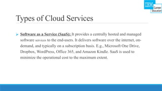 Types of Cloud Services
⮚ Software as a Service (SaaS): It provides a centrally hosted and managed
software services to the end-users. It delivers software over the internet, on-
demand, and typically on a subscription basis. E.g., Microsoft One Drive,
Dropbox, WordPress, Office 365, and Amazon Kindle. SaaS is used to
minimize the operational cost to the maximum extent.
 