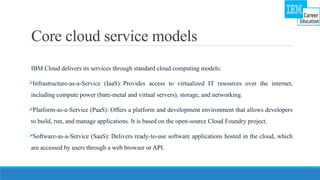 Core cloud service models
IBM Cloud delivers its services through standard cloud computing models:
Infrastructure-as-a-Service (IaaS): Provides access to virtualized IT resources over the internet,
including compute power (bare-metal and virtual servers), storage, and networking.
Platform-as-a-Service (PaaS): Offers a platform and development environment that allows developers
to build, run, and manage applications. It is based on the open-source Cloud Foundry project.
Software-as-a-Service (SaaS): Delivers ready-to-use software applications hosted in the cloud, which
are accessed by users through a web browser or API.
 