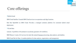 Core offerings

Hybrid cloud:
IBM Cloud Satellite: Extends IBM Cloud services to on-premises and edge locations.
Red Hat OpenShift on IBM Cloud: Provides a managed container platform for consistent hybrid cloud
deployment.

AI and data:
watsonx: A portfolio of AI products to accelerate generative AI workflows.
IBM Watson: A suite of AI services for tasks like natural language processing, data analysis, and chatbots.
IBM Cloud Pak for Data: A modular platform for data analysis, organization, and management.
 