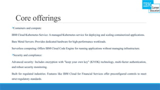 Core offerings

Containers and compute:
IBM Cloud Kubernetes Service: A managed Kubernetes service for deploying and scaling containerized applications.
Bare Metal Servers: Provides dedicated hardware for high-performance workloads.
Serverless computing: Offers IBM Cloud Code Engine for running applications without managing infrastructure.

Security and compliance:
Advanced security: Includes encryption with "keep your own key" (KYOK) technology, multi-factor authentication,
and robust security monitoring.
Built for regulated industries: Features like IBM Cloud for Financial Services offer preconfigured controls to meet
strict regulatory standards.
 
