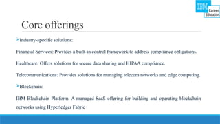 Core offerings
Industry-specific solutions:
Financial Services: Provides a built-in control framework to address compliance obligations.
Healthcare: Offers solutions for secure data sharing and HIPAA compliance.
Telecommunications: Provides solutions for managing telecom networks and edge computing.
Blockchain:
IBM Blockchain Platform: A managed SaaS offering for building and operating blockchain
networks using Hyperledger Fabric
 