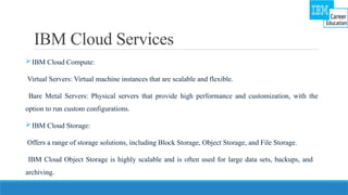 IBM Cloud Services
IBM Cloud Compute:
Virtual Servers: Virtual machine instances that are scalable and flexible.
Bare Metal Servers: Physical servers that provide high performance and customization, with the
option to run custom configurations.
IBM Cloud Storage:
Offers a range of storage solutions, including Block Storage, Object Storage, and File Storage.
IBM Cloud Object Storage is highly scalable and is often used for large data sets, backups, and
archiving.
 