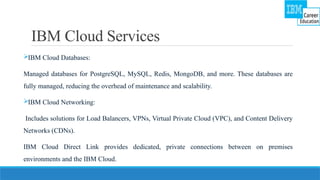 IBM Cloud Services
IBM Cloud Databases:
Managed databases for PostgreSQL, MySQL, Redis, MongoDB, and more. These databases are
fully managed, reducing the overhead of maintenance and scalability.
IBM Cloud Networking:
Includes solutions for Load Balancers, VPNs, Virtual Private Cloud (VPC), and Content Delivery
Networks (CDNs).
IBM Cloud Direct Link provides dedicated, private connections between on premises
environments and the IBM Cloud.
 