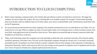 INTRODUCTION TO CLOUD COMPUTING
⮚ Before cloud computing, companies had to store all their data and software on their own hard drives and servers. The bigger the
company, the more storage they needed. This way of treating data is not scalable at speed. For example, if word started spreading
about your business and you suddenly had a lot of online orders, your servers would probably crash. Good business meant hard work
for the IT department.
⮚ It's not just businesses that benefit from cloud computing. The cloud has transformed our lives as individuals as well. Many of us use
cloud services every day. When we update our status on social media, binge a new streaming series, or check our bank accounts we're
most likely using applications that are hosted by cloud services. These apps are accessed through an internet connection rather than
installed on our hard drives or devices.
⮚ Today, cloud technology means that companies can scale and adapt at speed and scale, accelerate innovation, drive business agility,
streamline operations, and reduce costs. Not only can this help propel companies through the current crisis, it can lead to increased,
sustainable growth. According to our Future Systems research, companies that are more strategic in their approach to technology are
doing better financially. They're achieving more than twice the average revenue growth of companies slow to implement and use their
tech. In fact, 95 percent of leaders have adopted sophisticated cloud services.
 