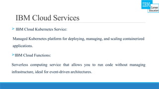 IBM Cloud Services
 IBM Cloud Kubernetes Service:
Managed Kubernetes platform for deploying, managing, and scaling containerized
applications.
IBM Cloud Functions:
Serverless computing service that allows you to run code without managing
infrastructure, ideal for event-driven architectures.
 
