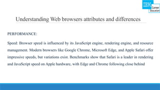 Understanding Web browsers attributes and differences
PERFORMANCE:
Speed: Browser speed is influenced by its JavaScript engine, rendering engine, and resource
management. Modern browsers like Google Chrome, Microsoft Edge, and Apple Safari offer
impressive speeds, but variations exist. Benchmarks show that Safari is a leader in rendering
and JavaScript speed on Apple hardware, with Edge and Chrome following close behind
 