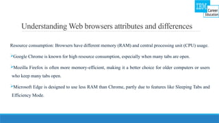 Understanding Web browsers attributes and differences
Resource consumption: Browsers have different memory (RAM) and central processing unit (CPU) usage.
Google Chrome is known for high resource consumption, especially when many tabs are open.
Mozilla Firefox is often more memory-efficient, making it a better choice for older computers or users
who keep many tabs open.
Microsoft Edge is designed to use less RAM than Chrome, partly due to features like Sleeping Tabs and
Efficiency Mode.
 