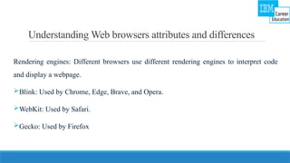 Understanding Web browsers attributes and differences
Rendering engines: Different browsers use different rendering engines to interpret code
and display a webpage.
Blink: Used by Chrome, Edge, Brave, and Opera.
WebKit: Used by Safari.
Gecko: Used by Firefox
 