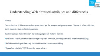 Understanding Web browsers attributes and differences
Privacy
Data collection: All browsers collect some data, but the amount and purpose vary. Chrome is often criticized
for its extensive data collection practices.
Built-in features: Some browsers have stronger privacy features built-in.
Brave and Firefox are known for their privacy-first approach, offering default ad and tracker blocking.
Safari uses Intelligent Tracking Prevention to block cross-site tracking.
Opera has a built-in VPN feature for extra privacy.
 
