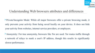 Understanding Web browsers attributes and differences
Private/Incognito Mode: While all major browsers offer a private browsing mode, it
only prevents your activity from being saved locally on your device. It does not hide
your activity from websites, internet service providers, or employers.
Anonymity: For true anonymity, browsers like Tor are used. Tor routes traffic through
a network of relays to mask a user's IP address, though this results in significantly
slower performance.
 