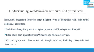 Understanding Web browsers attributes and differences
Ecosystem integration: Browsers offer different levels of integration with their parent
company's ecosystem.
Safari seamlessly integrates with Apple products via iCloud sync and Handoff.
Edge offers deep integration with Windows and Microsoft services.
Chrome syncs user data across all Google services, including passwords and
bookmarks.
 