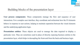Building blocks of the presentation layer
User process components: These components manage the flow and sequence of user
interactions. For a complex user interface, they coordinate and orchestrate how the UI elements
behave in response to user actions, helping to maintain separation between the visual elements
and the underlying application logic.
Presentation entities: These objects are used to manage the data required to display a
particular view. They are sometimes used in place of directly exposing business entities to the
presentation layer, which helps in decoupling the front-end from the back-end business logic.
 