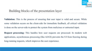 Building blocks of the presentation layer
Validation: This is the process of ensuring that user input is valid and secure. While
some validation occurs on the client-side for immediate feedback, all critical validation
is done on the server-side to protect the system from malicious or untrusted input.
Request processing: This handles how user requests are processed. In modern web
applications, asynchronous processing (like AJAX) prevents the UI from freezing during
long-running requests, which improves the user experience.
 