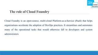 The role of Cloud Foundry
Cloud Foundry is an open-source, multi-cloud Platform-as-a-Service (PaaS) that helps
organizations accelerate the adoption of DevOps practices. It streamlines and automates
many of the operational tasks that would otherwise fall to developers and system
administrators
 