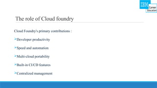 The role of Cloud foundry
Cloud Foundry's primary contributions :
Developer productivity
Speed and automation
Multi-cloud portability
Built-in CI/CD features
Centralized management
 