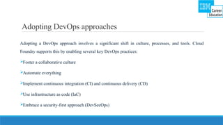 Adopting DevOps approaches
Adopting a DevOps approach involves a significant shift in culture, processes, and tools. Cloud
Foundry supports this by enabling several key DevOps practices:
Foster a collaborative culture
Automate everything
Implement continuous integration (CI) and continuous delivery (CD)
Use infrastructure as code (IaC)
Embrace a security-first approach (DevSecOps)
 