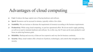 Advantages of cloud computing
⮚ Cost: It reduces the huge capital costs of buying hardware and software.
⮚ Speed: Resources can be accessed in minutes, typically within a few clicks.
⮚ Scalability: We can increase or decrease the requirement of resources according to the business requirements.
⮚ Productivity: While using cloud computing, we put less operational effort. We do not need to apply patching,
as well as no need to maintain hardware and software. So, in this way, the IT team can be more productive and
focus on achieving business goals.
⮚ Reliability: Backup and recovery of data are less expensive and very fast for business continuity.
⮚ Security: Many cloud vendors offer a broad set of policies, technologies, and controls that strengthen our data
security.
 