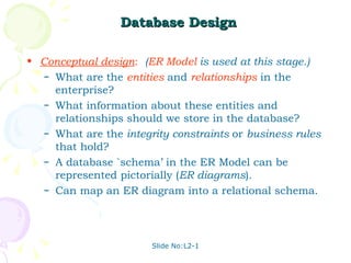 Database Design Conceptual design :   ( ER Model   is used at this stage.)  What are the   entities  and  relationships  in the enterprise? What information about these entities and relationships should we store in the database? What are the  integrity constraints  or  business rules  that hold?  A database `schema’ in the ER Model can be represented pictorially ( ER diagrams ). Can map an ER diagram into a relational schema. 