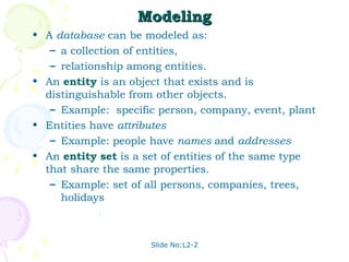 Modeling A  database  can be modeled as: a collection of entities, relationship among entities. An  entity   is an object that exists and is distinguishable from other objects. Example:  specific person, company, event, plant Entities have  attributes Example: people have  names  and  addresses An  entity set  is a set of entities of the same type that share the same properties. Example: set of all persons, companies, trees, holidays 
