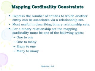 Mapping Cardinality Constraints Express the number of entities to which another entity can be associated via a relationship set. Most useful in describing binary relationship sets. For a binary relationship set the mapping cardinality must be one of the following types: One to one One to many Many to one Many to many  