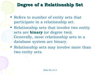 Degree of a Relationship Set Refers to number of entity sets that participate in a relationship set. Relationship sets that involve two entity sets are  binary  (or degree two).  Generally, most relationship sets in a database system are binary. Relationship sets may involve more than two entity sets.  