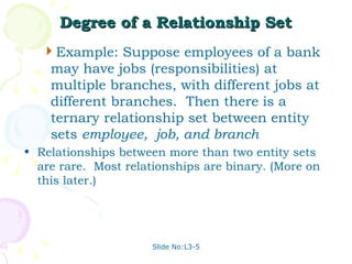 Degree of a Relationship Set Example: Suppose employees of a bank may have jobs (responsibilities) at multiple branches, with different jobs at different branches.  Then there is a ternary relationship set between entity sets  employee,  job, and branch Relationships between more than two entity sets are rare.  Most relationships are binary. (More on this later.) 