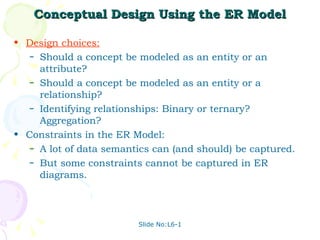 Conceptual Design Using the ER Model Design choices: Should a concept be modeled as an entity or an attribute? Should a concept be modeled as an entity or a relationship? Identifying relationships: Binary or ternary? Aggregation? Constraints in the ER Model: A lot of data semantics can (and should) be captured. But some constraints cannot be captured in ER diagrams. 