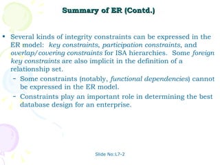 Summary of ER (Contd.) Several kinds of integrity constraints can be expressed in the ER model:  key constraints ,  participation   constraints , and  overlap/covering constraints  for ISA hierarchies.  Some  foreign key constraints  are also implicit in the definition of a relationship set. Some constraints (notably,  functional dependencies ) cannot be expressed in the ER model. Constraints play an important role in determining the best database design for an enterprise. 