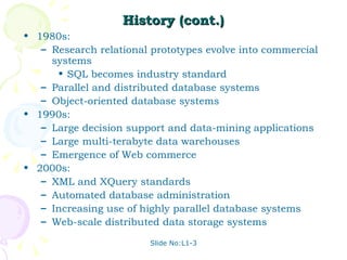 History (cont.) 1980s: Research relational prototypes evolve into commercial systems SQL becomes industry standard Parallel and distributed database systems Object-oriented database systems 1990s: Large decision support and data-mining applications Large multi-terabyte data warehouses Emergence of Web commerce 2000s: XML and XQuery standards Automated database administration Increasing use of highly parallel database systems Web-scale distributed data storage systems 