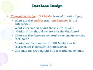 Slide No:L2-1
Database Design
Database Design
• Conceptual design: (ER Model is used at this stage.)
– What are the entities and relationships in the
enterprise?
– What information about these entities and
relationships should we store in the database?
– What are the integrity constraints or business rules
that hold?
– A database `schema’ in the ER Model can be
represented pictorially (ER diagrams).
– Can map an ER diagram into a relational schema.
 