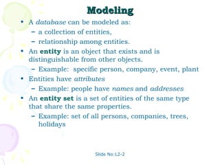 Slide No:L2-2
Modeling
Modeling
• A database can be modeled as:
– a collection of entities,
– relationship among entities.
• An entity is an object that exists and is
distinguishable from other objects.
– Example: specific person, company, event, plant
• Entities have attributes
– Example: people have names and addresses
• An entity set is a set of entities of the same type
that share the same properties.
– Example: set of all persons, companies, trees,
holidays
 