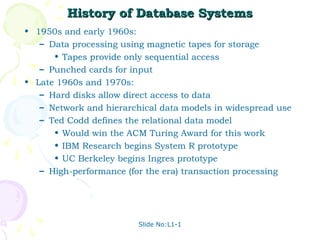 Slide No:L1-1
History of Database Systems
History of Database Systems
• 1950s and early 1960s:
– Data processing using magnetic tapes for storage
• Tapes provide only sequential access
– Punched cards for input
• Late 1960s and 1970s:
– Hard disks allow direct access to data
– Network and hierarchical data models in widespread use
– Ted Codd defines the relational data model
• Would win the ACM Turing Award for this work
• IBM Research begins System R prototype
• UC Berkeley begins Ingres prototype
– High-performance (for the era) transaction processing
 
