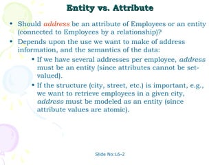 Slide No:L6-2
Entity vs. Attribute
Entity vs. Attribute
• Should address be an attribute of Employees or an entity
(connected to Employees by a relationship)?
• Depends upon the use we want to make of address
information, and the semantics of the data:
• If we have several addresses per employee, address
must be an entity (since attributes cannot be set-
valued).
• If the structure (city, street, etc.) is important, e.g.,
we want to retrieve employees in a given city,
address must be modeled as an entity (since
attribute values are atomic).
 