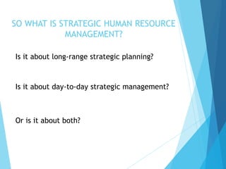 SO WHAT IS STRATEGIC HUMAN RESOURCE
MANAGEMENT?
Is it about long-range strategic planning?
Is it about day-to-day strategic management?
Or is it about both?
 